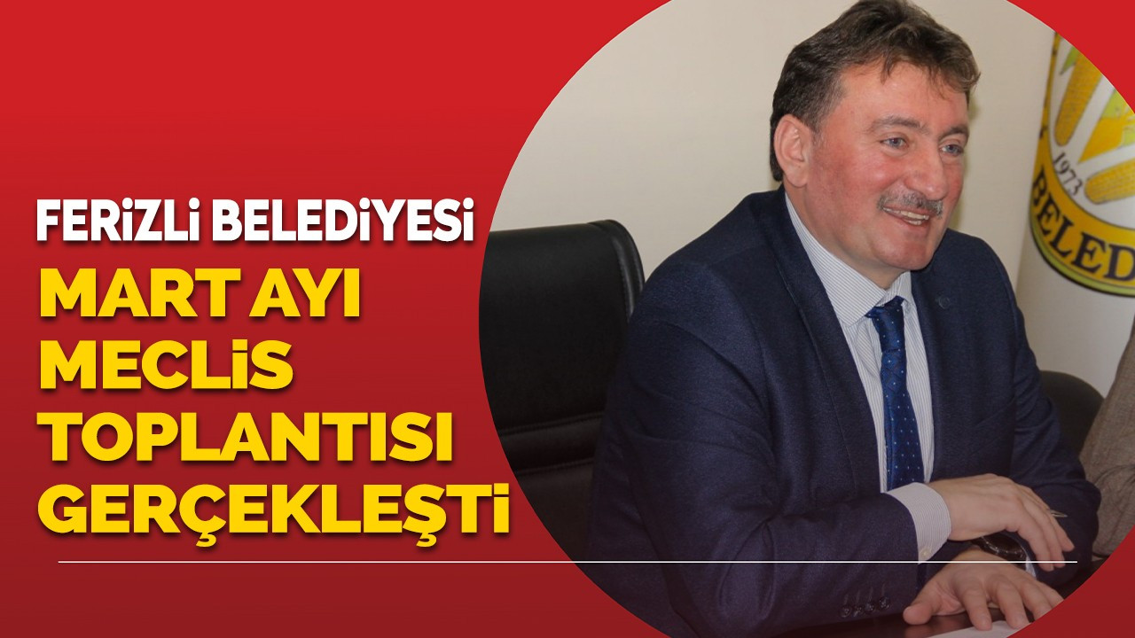 FERİZLİ BELEDİYESİ MART AYI OLAĞAN MECLİS TOPLANTISI GERÇEKLEŞTİRİLDİ