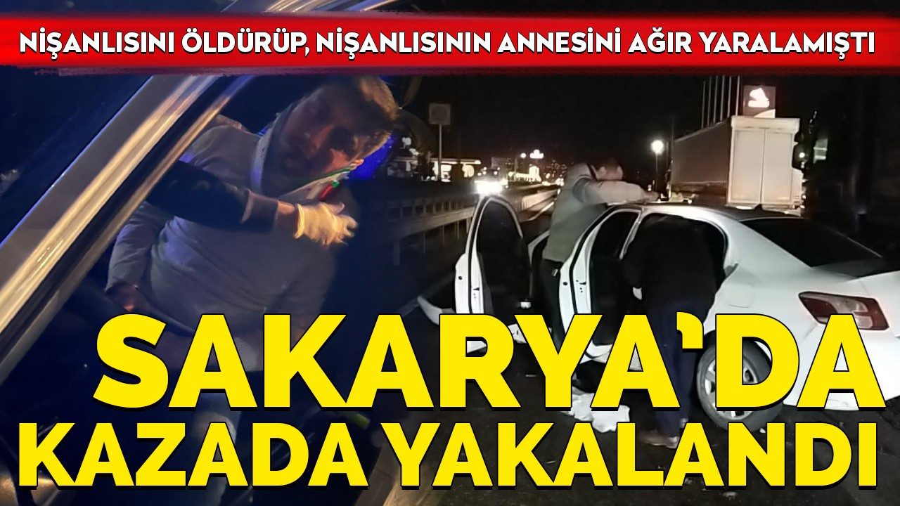 Nişanlısını öldürüp, nişanlısının annesini ağır yaralamıştı Sakarya’da kazada yakalandı