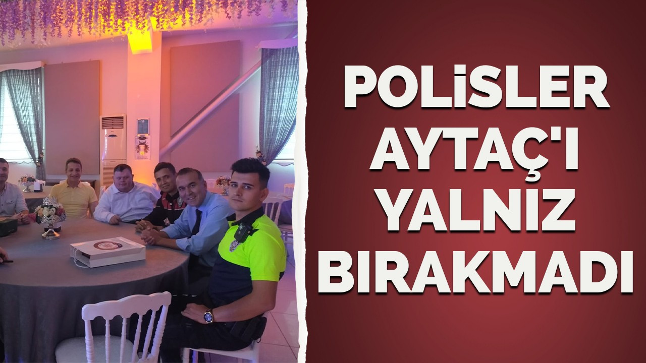 Polisler Aytaç'ı yalnız bırakmadı