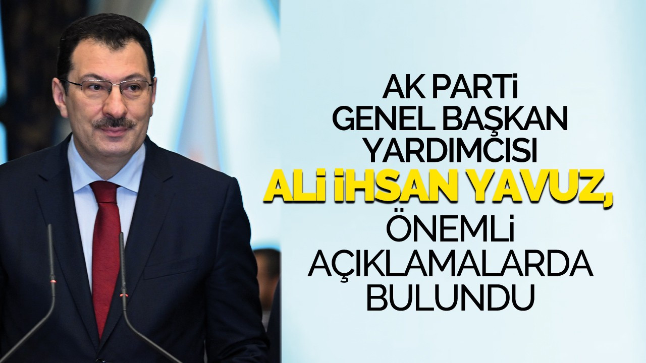 AK Parti Genel Başkan Yardımcısı Ali İhsan Yavuz, önemli açıklamalarda bulundu