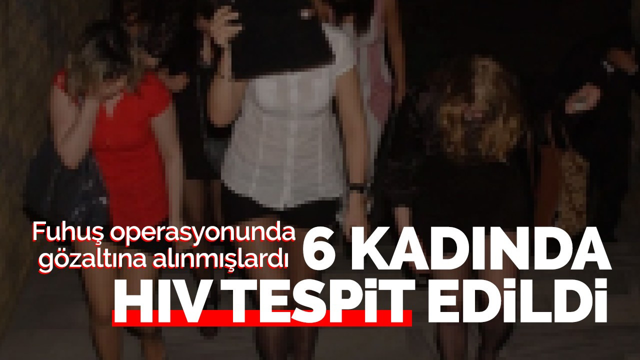 Fuhuş operasyonunda yakalanan 6 kadında HIV virüsü tespit edildi