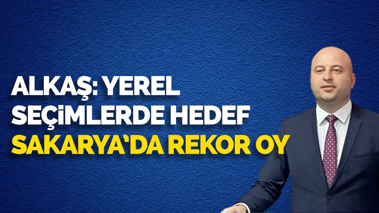 Alkaş: Yerel seçimlerde hedef Sakarya’da rekor oy