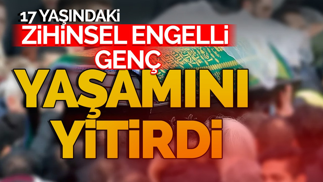 17 yaşındaki zihinsel engelli genç yaşamını yitirdi