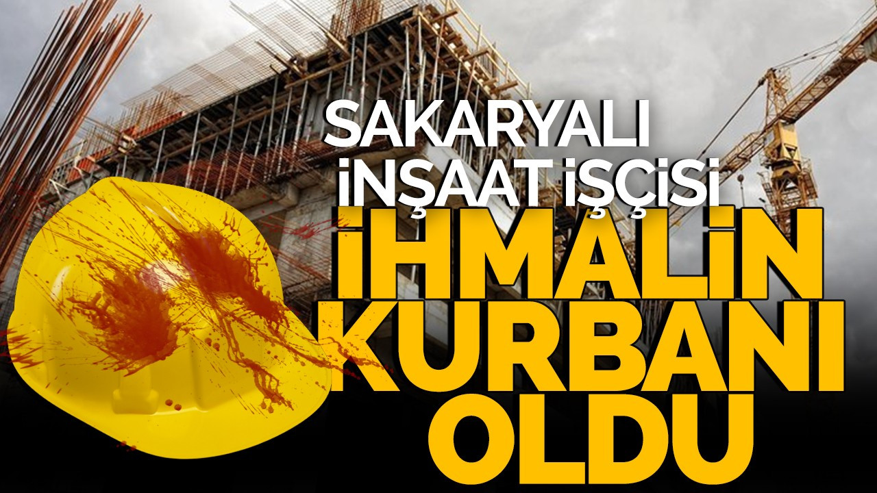 Sakaryalı inşaat işçisi ihmalin kurbanı oldu