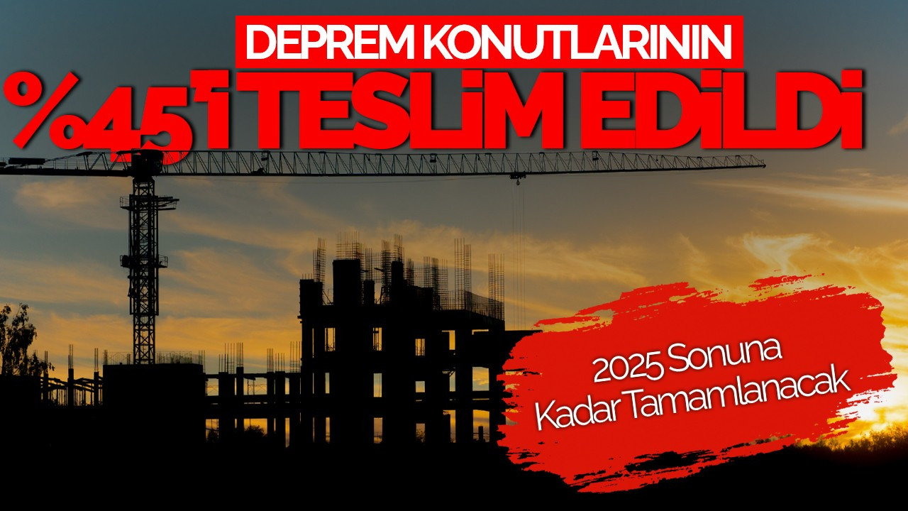 Deprem Konutlarının %45’i Teslim Edildi: 2025 Sonuna Kadar Tamamlanacak