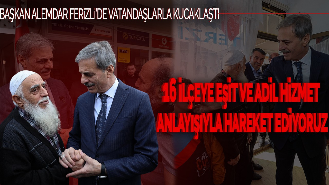 Başkan Alemdar Ferizli’de Vatandaşla Kucaklaştı: ''16 ilçeye eşit ve adil hizmet anlayışıyla hareket ediyoruz”