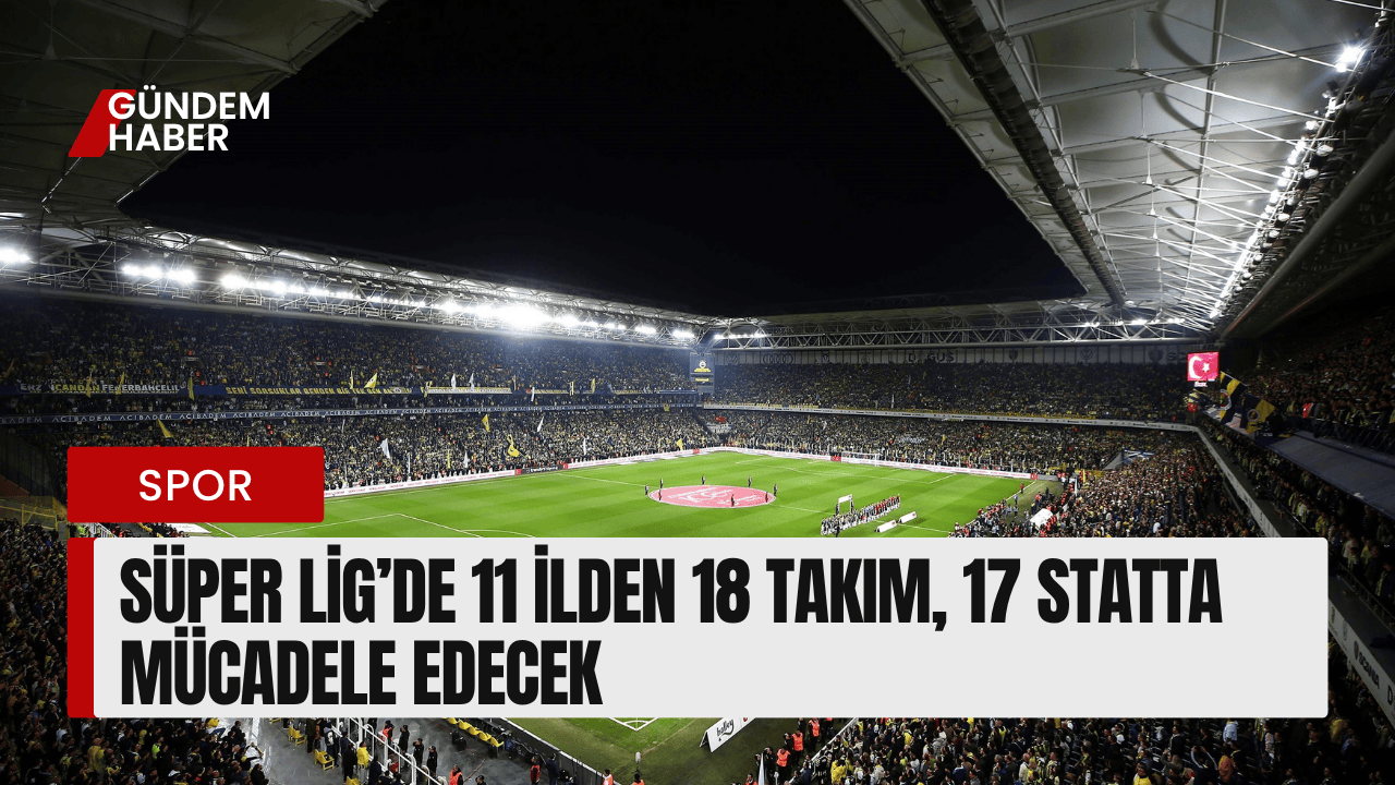 Süper Lig’de 11 İlden 18 Takım, 17 Statta Mücadele Edecek