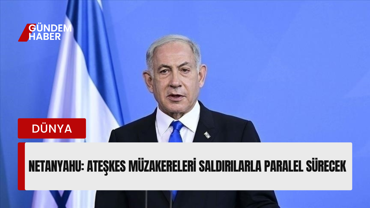 Netanyahu: Ateşkes Müzakereleri Saldırılarla Paralel Sürecek