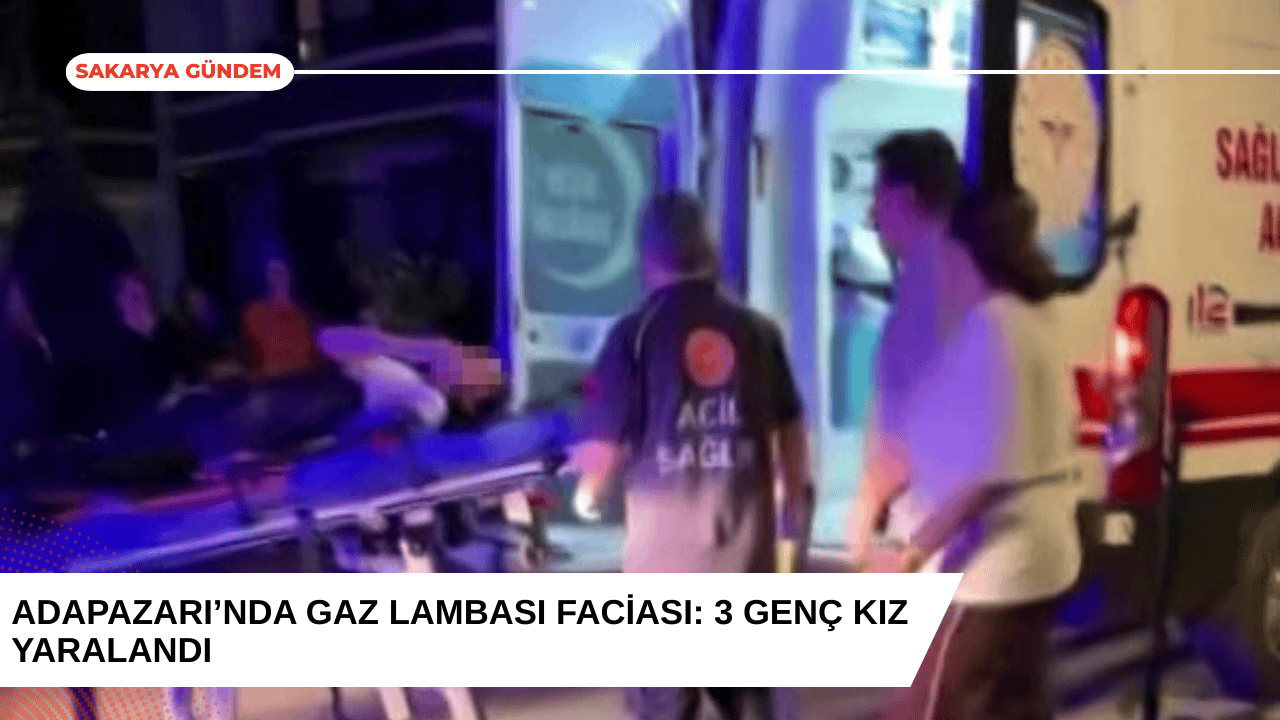 Adapazarı’nda Gaz Lambası Faciası: 3 Genç Kız Yaralandı