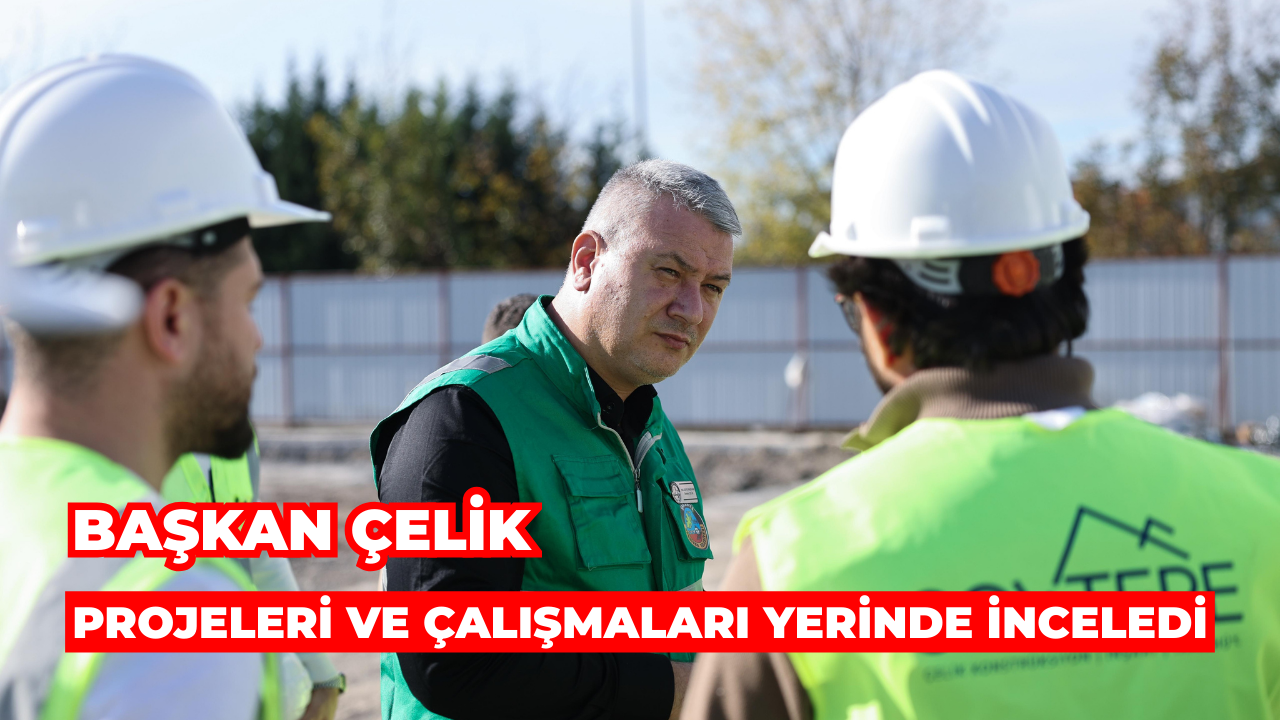 Başkan Çelik Projeleri ve Çalışmaları Yerinde İnceledi